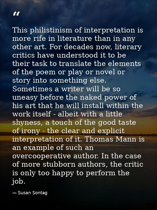 This philistinism of interpretation is more rife in literature than in any other art. For decades now, literary critics  — Susan Sontag