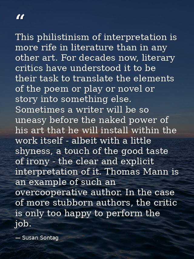 This philistinism of interpretation is more rife in literature than in any other art. For decades now, literary critics  — Susan Sontag