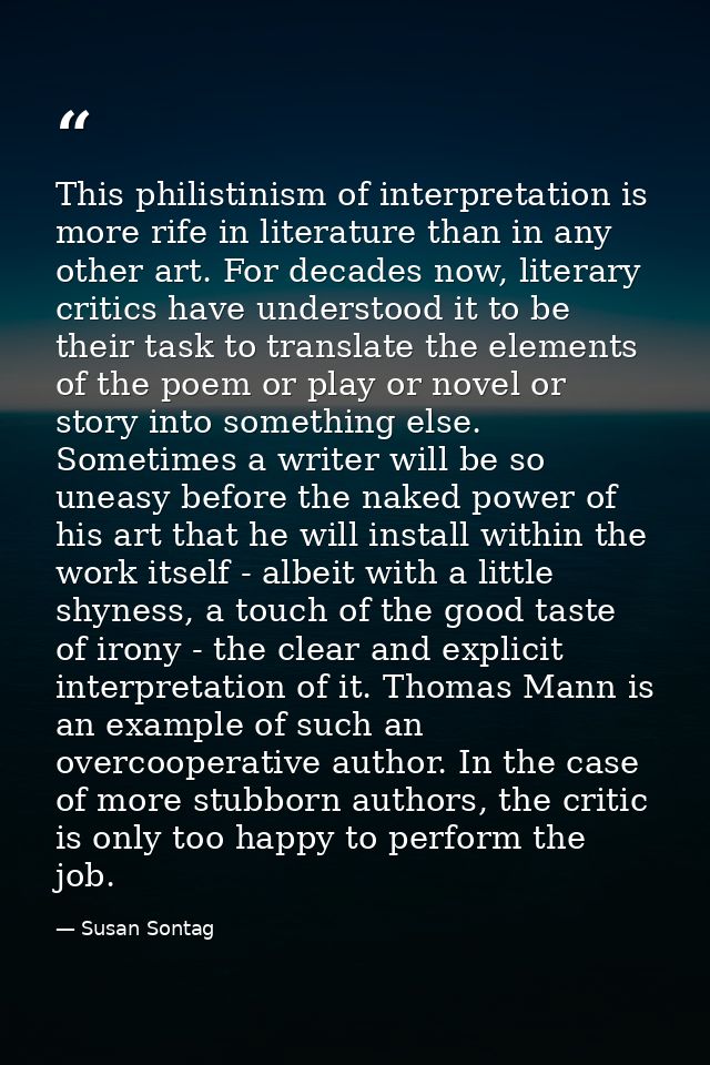 This philistinism of interpretation is more rife in literature than in any other art. For decades now, literary critics  — Susan Sontag