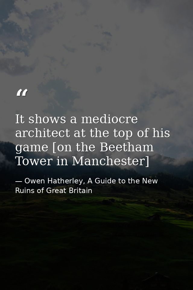 It shows a mediocre architect at the top of his game [on the Beetham Tower in Manchester] — Owen Hatherley, A Guide to the New Ruins of Great Britain