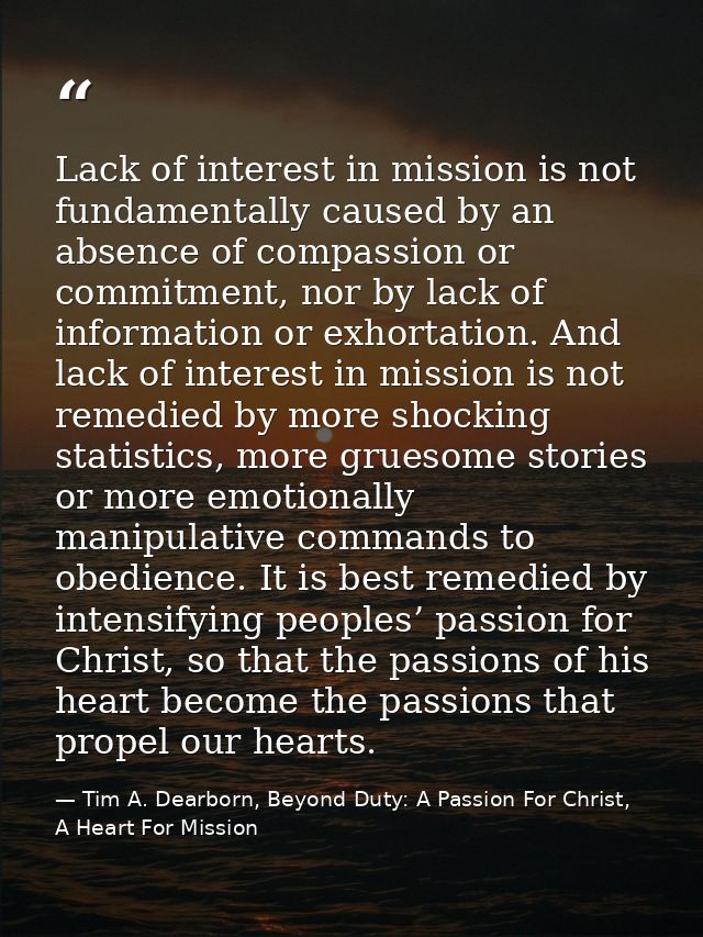 Lack of interest in mission is not fundamentally caused by an absence of compassion or commitment, nor by lack of inform — Tim A. Dearborn, Beyond Duty: A Passion For Christ, A Heart For Mission