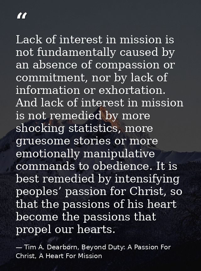 Lack of interest in mission is not fundamentally caused by an absence of compassion or commitment, nor by lack of inform — Tim A. Dearborn, Beyond Duty: A Passion For Christ, A Heart For Mission