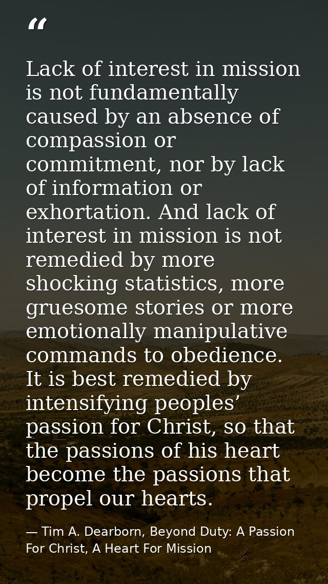 Lack of interest in mission is not fundamentally caused by an absence of compassion or commitment, nor by lack of inform — Tim A. Dearborn, Beyond Duty: A Passion For Christ, A Heart For Mission