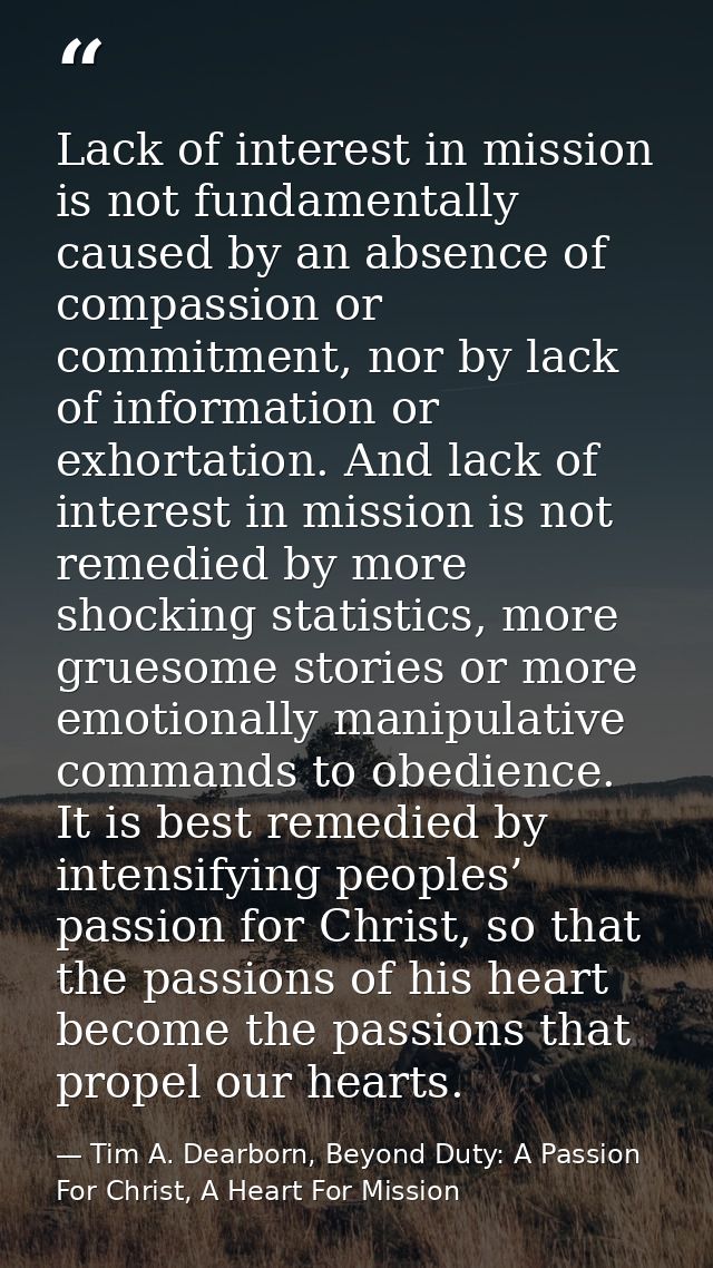 Lack of interest in mission is not fundamentally caused by an absence of compassion or commitment, nor by lack of inform — Tim A. Dearborn, Beyond Duty: A Passion For Christ, A Heart For Mission