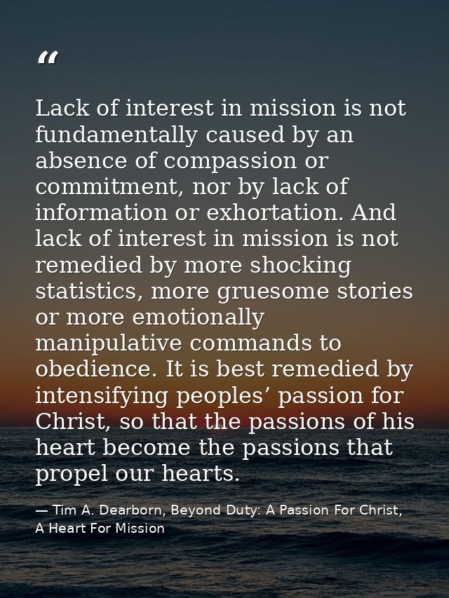 Lack of interest in mission is not fundamentally caused by an absence of compassion or commitment, nor by lack of inform — Tim A. Dearborn, Beyond Duty: A Passion For Christ, A Heart For Mission