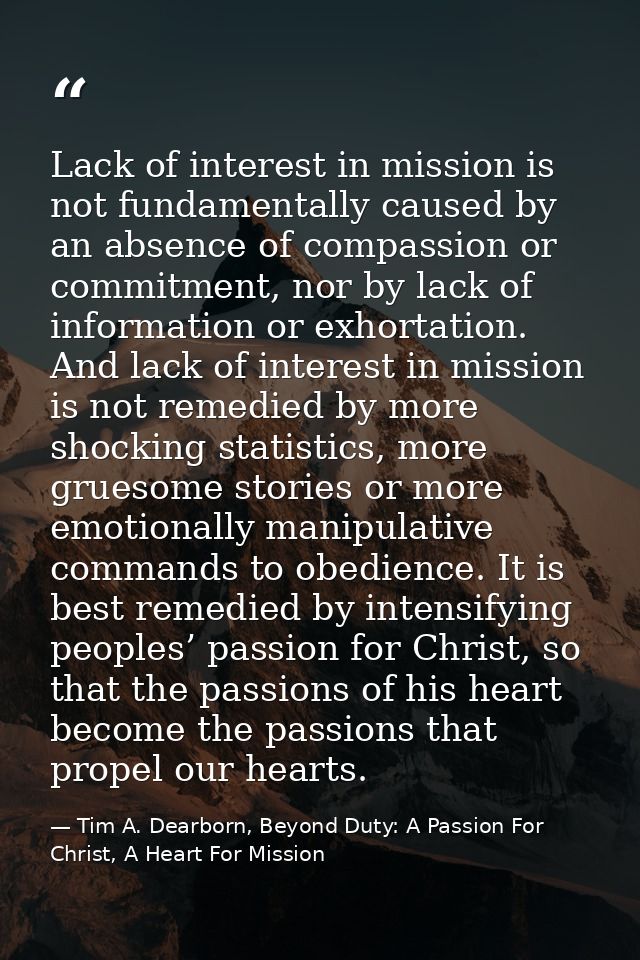 Lack of interest in mission is not fundamentally caused by an absence of compassion or commitment, nor by lack of inform — Tim A. Dearborn, Beyond Duty: A Passion For Christ, A Heart For Mission