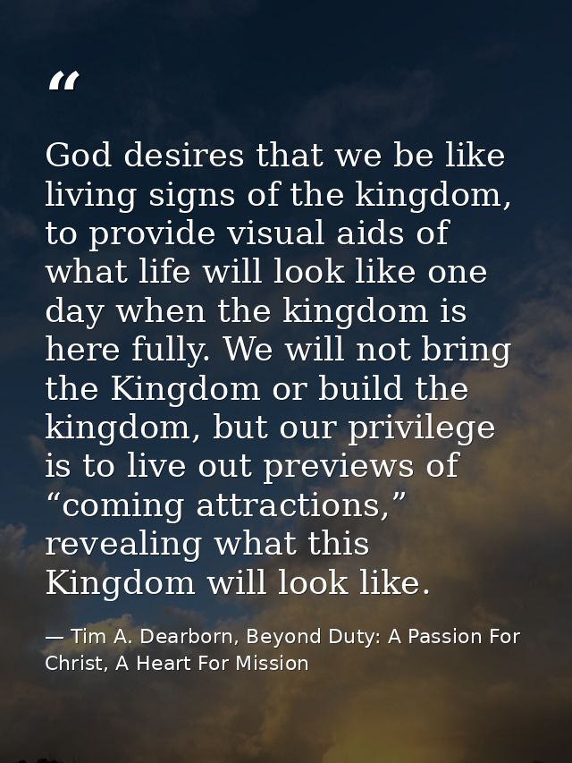 God desires that we be like living signs of the kingdom, to provide visual aids of what life will look like one day when — Tim A. Dearborn, Beyond Duty: A Passion For Christ, A Heart For Mission