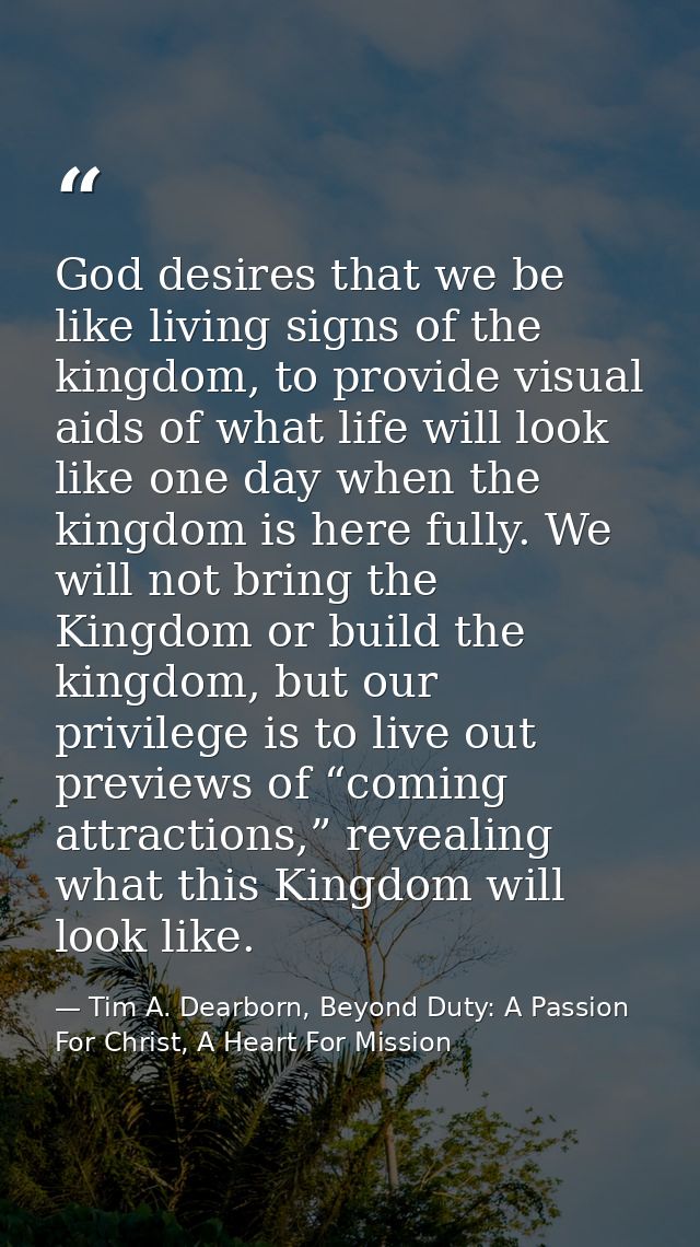 God desires that we be like living signs of the kingdom, to provide visual aids of what life will look like one day when — Tim A. Dearborn, Beyond Duty: A Passion For Christ, A Heart For Mission