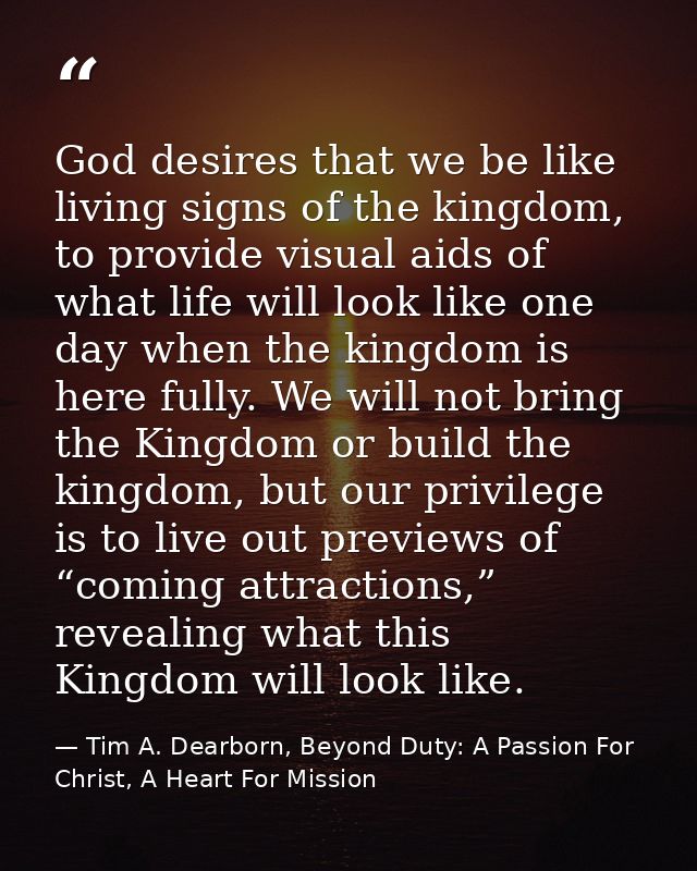 God desires that we be like living signs of the kingdom, to provide visual aids of what life will look like one day when — Tim A. Dearborn, Beyond Duty: A Passion For Christ, A Heart For Mission