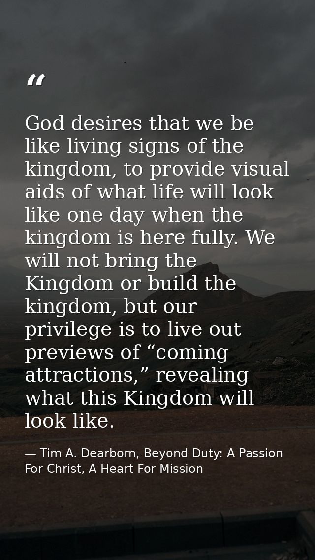 God desires that we be like living signs of the kingdom, to provide visual aids of what life will look like one day when — Tim A. Dearborn, Beyond Duty: A Passion For Christ, A Heart For Mission