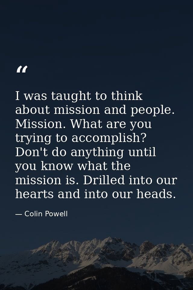 I was taught to think about mission and people. Mission. What are you trying to accomplish? Don't do anything until you  — Colin Powell