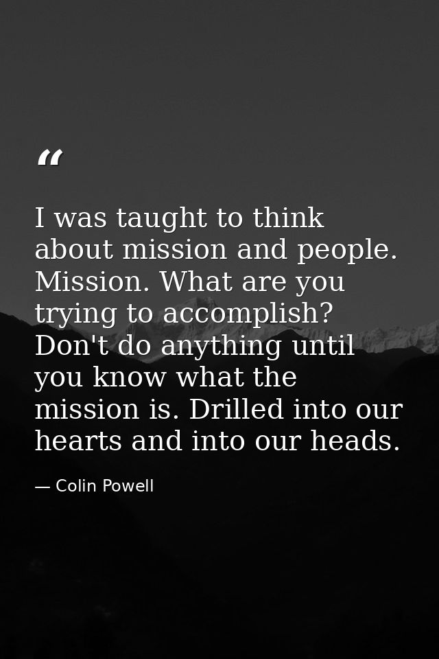 I was taught to think about mission and people. Mission. What are you trying to accomplish? Don't do anything until you  — Colin Powell