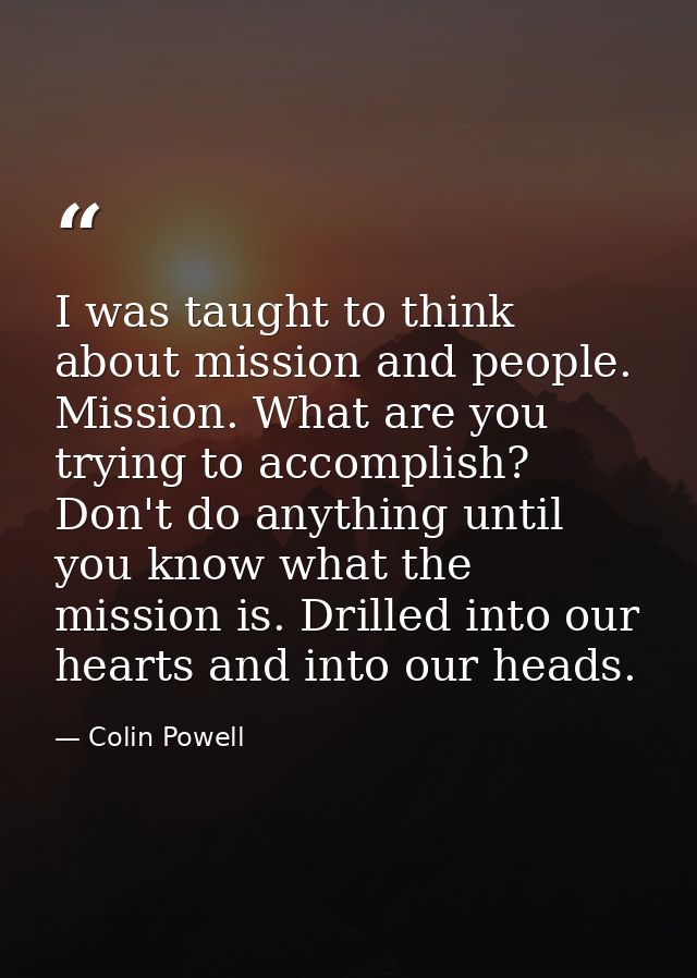 I was taught to think about mission and people. Mission. What are you trying to accomplish? Don't do anything until you  — Colin Powell