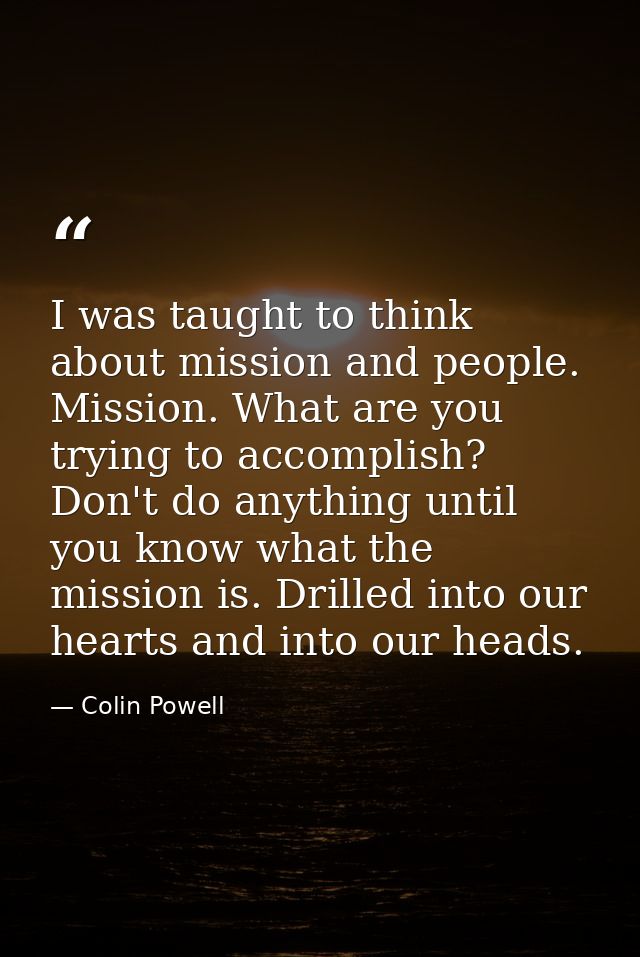 I was taught to think about mission and people. Mission. What are you trying to accomplish? Don't do anything until you  — Colin Powell
