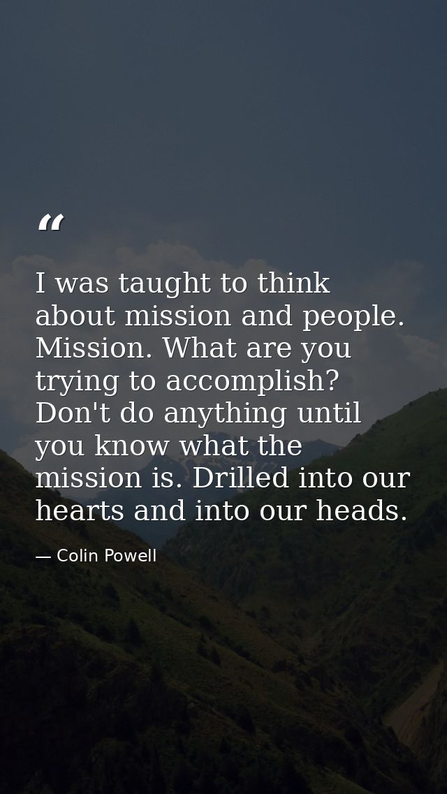 I was taught to think about mission and people. Mission. What are you trying to accomplish? Don't do anything until you  — Colin Powell