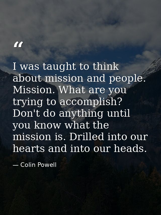 I was taught to think about mission and people. Mission. What are you trying to accomplish? Don't do anything until you  — Colin Powell