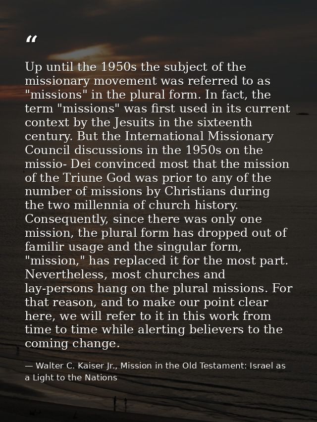 Up until the 1950s the subject of the missionary movement was referred to as "missions" in the plural form. In fact, the — Walter C. Kaiser Jr., Mission in the Old Testament: Israel as a Light to the Nations