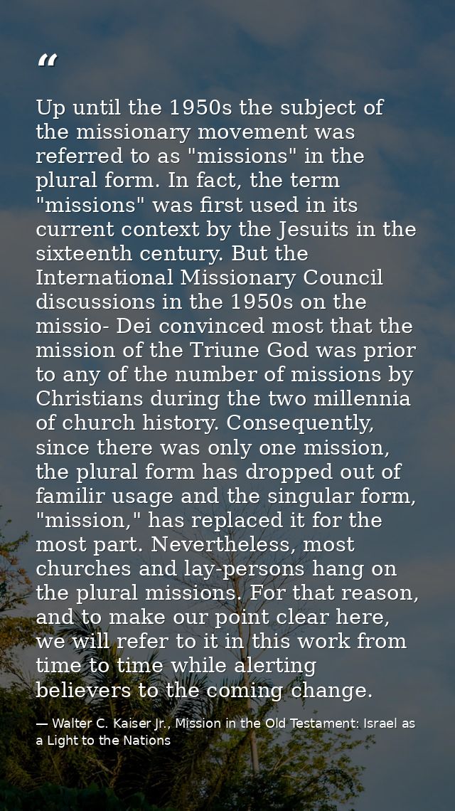 Up until the 1950s the subject of the missionary movement was referred to as "missions" in the plural form. In fact, the — Walter C. Kaiser Jr., Mission in the Old Testament: Israel as a Light to the Nations