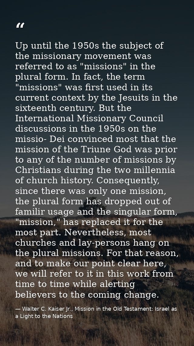 Up until the 1950s the subject of the missionary movement was referred to as "missions" in the plural form. In fact, the — Walter C. Kaiser Jr., Mission in the Old Testament: Israel as a Light to the Nations