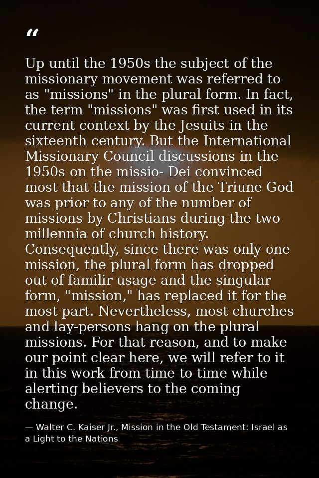 Up until the 1950s the subject of the missionary movement was referred to as "missions" in the plural form. In fact, the — Walter C. Kaiser Jr., Mission in the Old Testament: Israel as a Light to the Nations