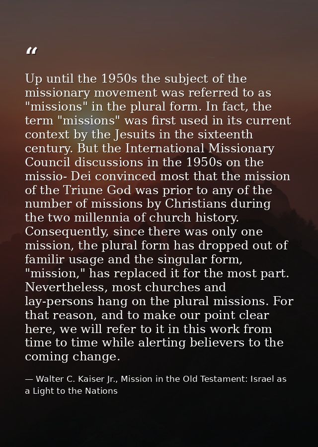 Up until the 1950s the subject of the missionary movement was referred to as "missions" in the plural form. In fact, the — Walter C. Kaiser Jr., Mission in the Old Testament: Israel as a Light to the Nations
