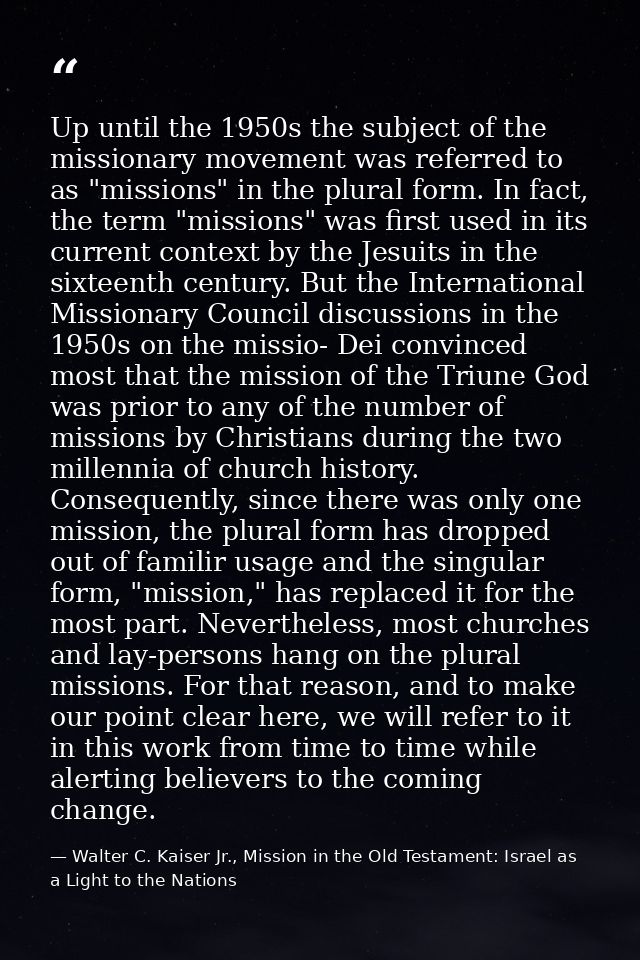 Up until the 1950s the subject of the missionary movement was referred to as "missions" in the plural form. In fact, the — Walter C. Kaiser Jr., Mission in the Old Testament: Israel as a Light to the Nations