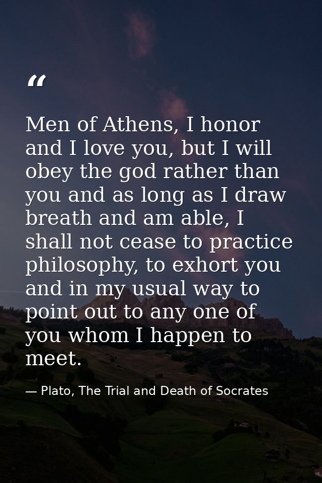 Men of Athens, I honor and I love you, but I will obey the god rather than you and as long as I draw breath and am able, — Plato, The Trial and Death of Socrates