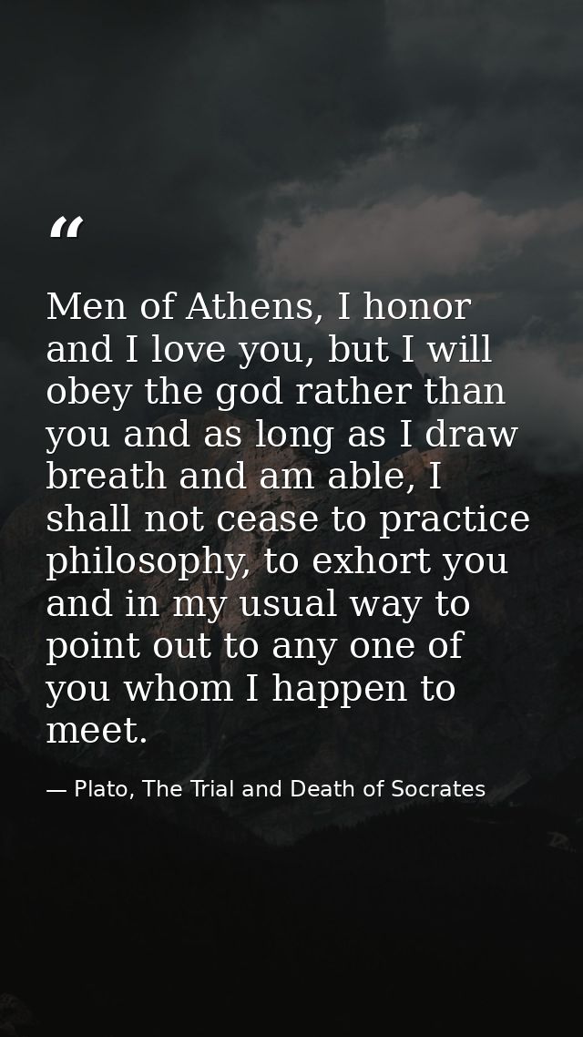 Men of Athens, I honor and I love you, but I will obey the god rather than you and as long as I draw breath and am able, — Plato, The Trial and Death of Socrates