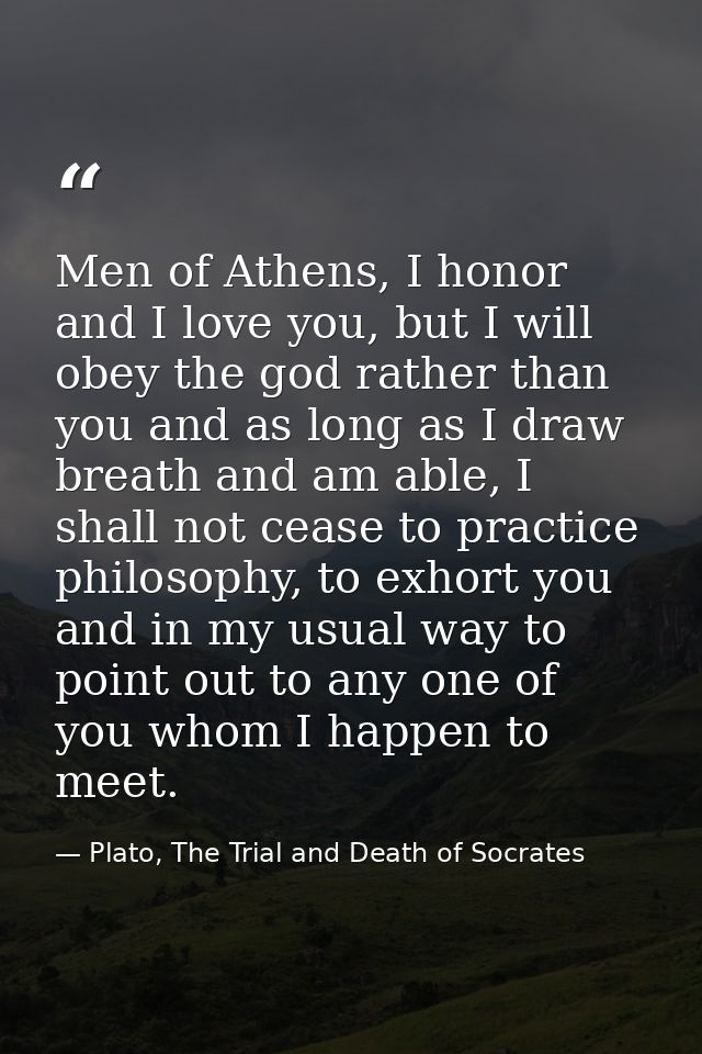 Men of Athens, I honor and I love you, but I will obey the god rather than you and as long as I draw breath and am able, — Plato, The Trial and Death of Socrates