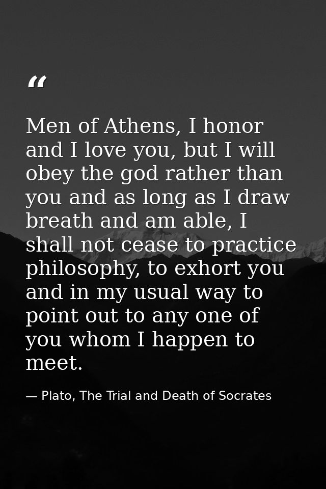 Men of Athens, I honor and I love you, but I will obey the god rather than you and as long as I draw breath and am able, — Plato, The Trial and Death of Socrates