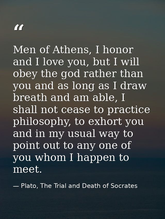Men of Athens, I honor and I love you, but I will obey the god rather than you and as long as I draw breath and am able, — Plato, The Trial and Death of Socrates