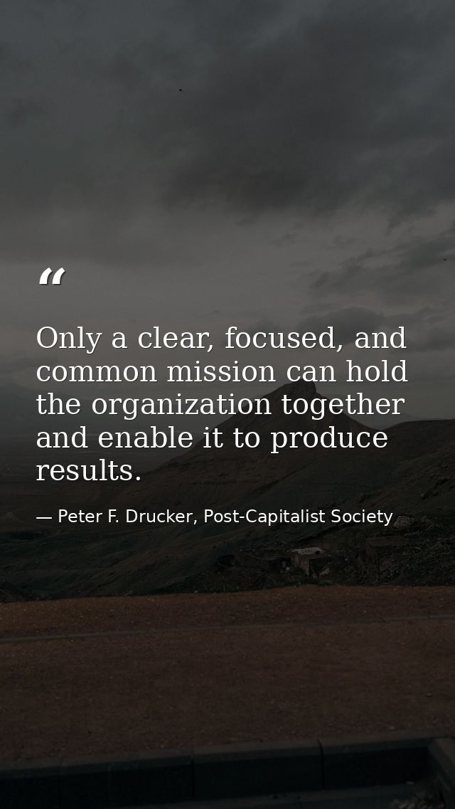 Only a clear, focused, and common mission can hold the organization together and enable it to produce results. — Peter F. Drucker, Post-Capitalist Society