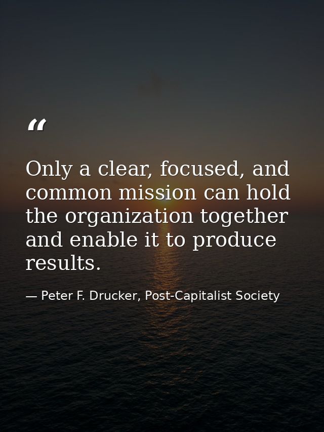 Only a clear, focused, and common mission can hold the organization together and enable it to produce results. — Peter F. Drucker, Post-Capitalist Society