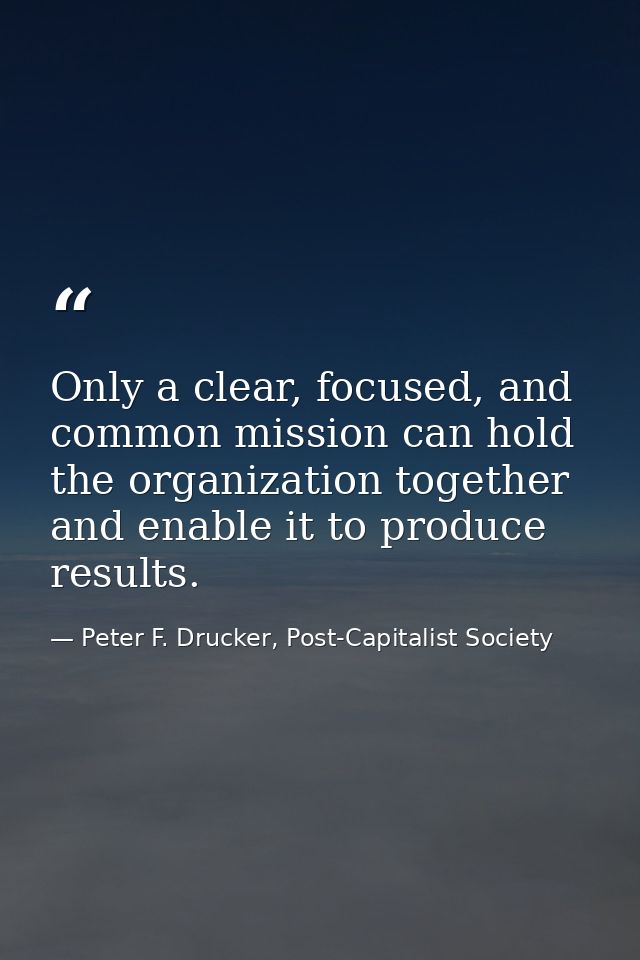Only a clear, focused, and common mission can hold the organization together and enable it to produce results. — Peter F. Drucker, Post-Capitalist Society