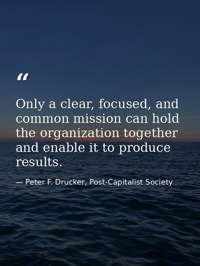 Only a clear, focused, and common mission can hold the organization together and enable it to produce results. — Peter F. Drucker, Post-Capitalist Society