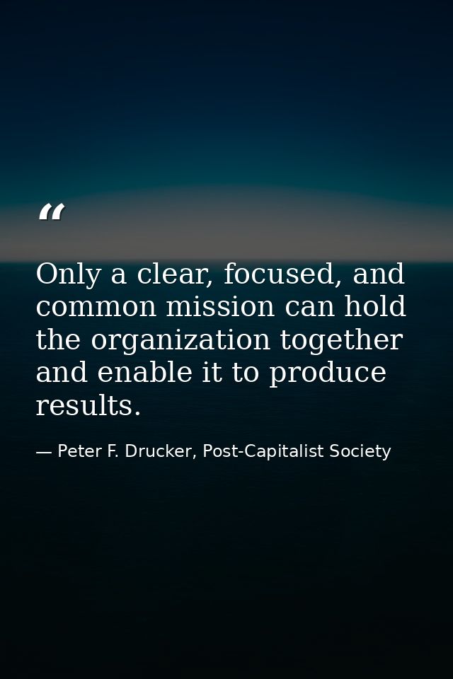 Only a clear, focused, and common mission can hold the organization together and enable it to produce results. — Peter F. Drucker, Post-Capitalist Society