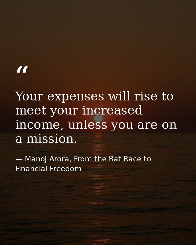 Your expenses will rise to meet your increased income, unless you are on a mission. — Manoj Arora, From the Rat Race to Financial Freedom