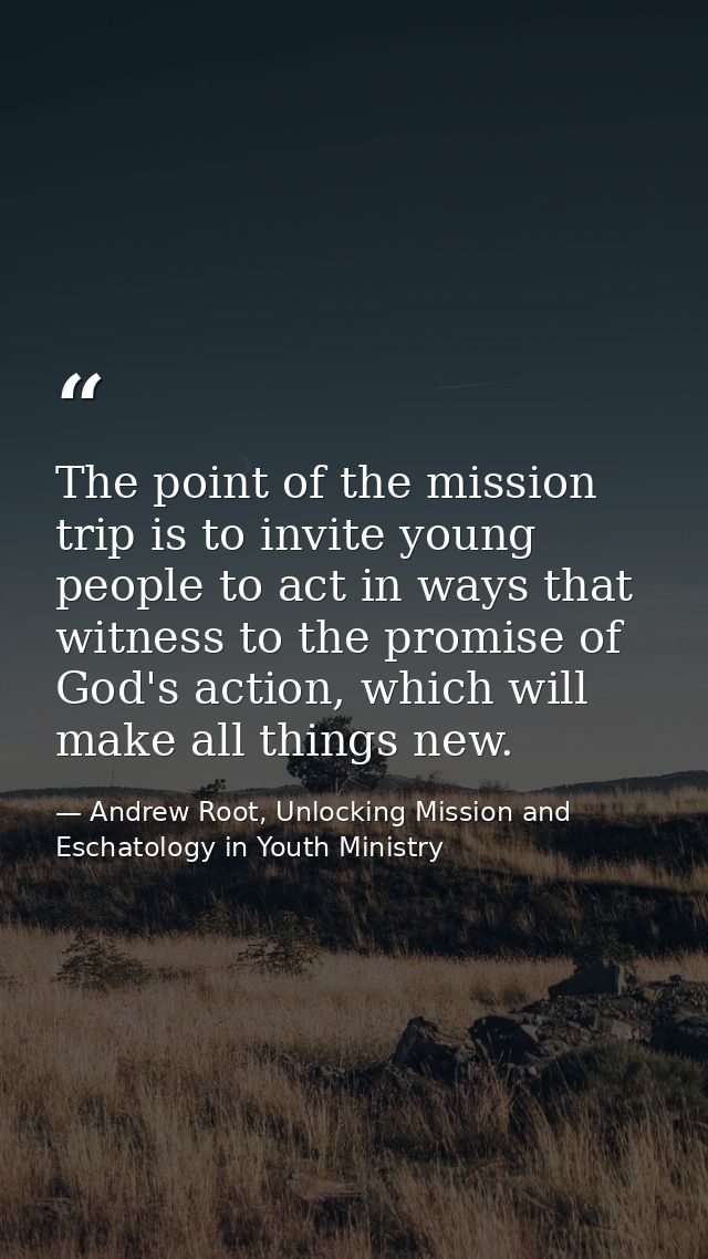 The point of the mission trip is to invite young people to act in ways that witness to the promise of God's action, whic — Andrew Root, Unlocking Mission and Eschatology in Youth Ministry