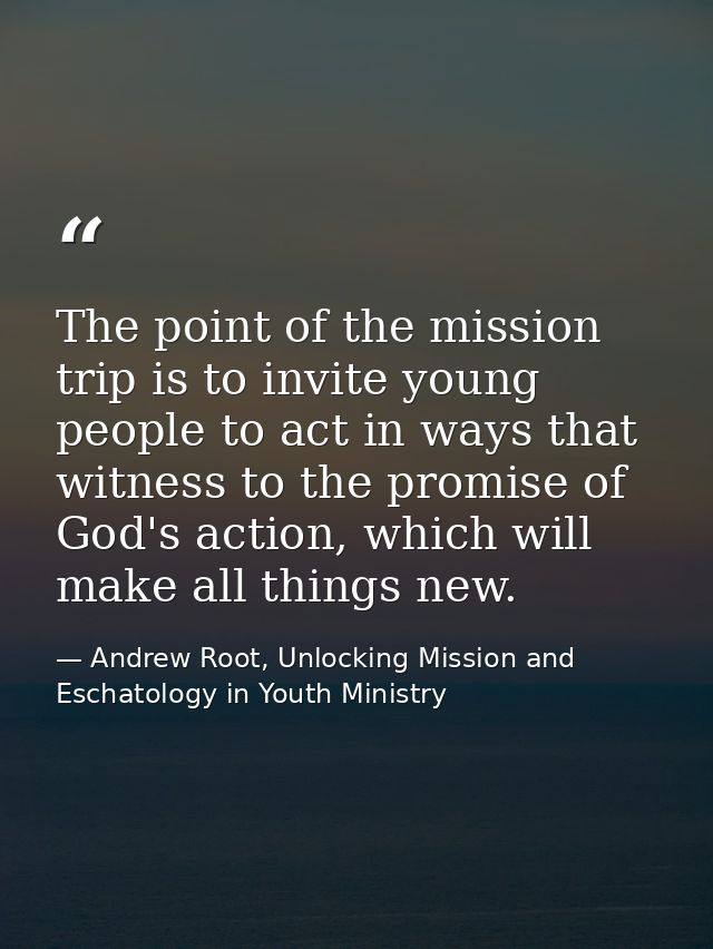The point of the mission trip is to invite young people to act in ways that witness to the promise of God's action, whic — Andrew Root, Unlocking Mission and Eschatology in Youth Ministry