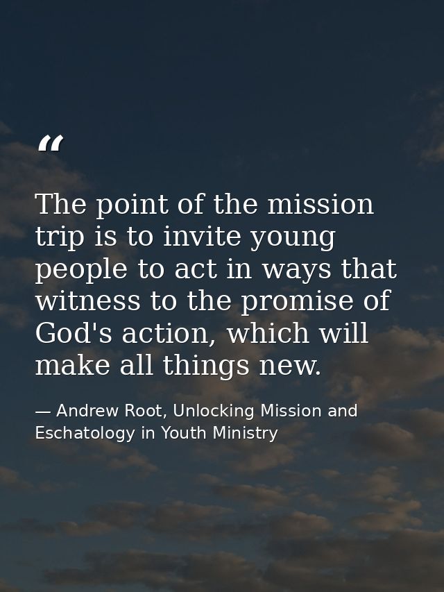 The point of the mission trip is to invite young people to act in ways that witness to the promise of God's action, whic — Andrew Root, Unlocking Mission and Eschatology in Youth Ministry