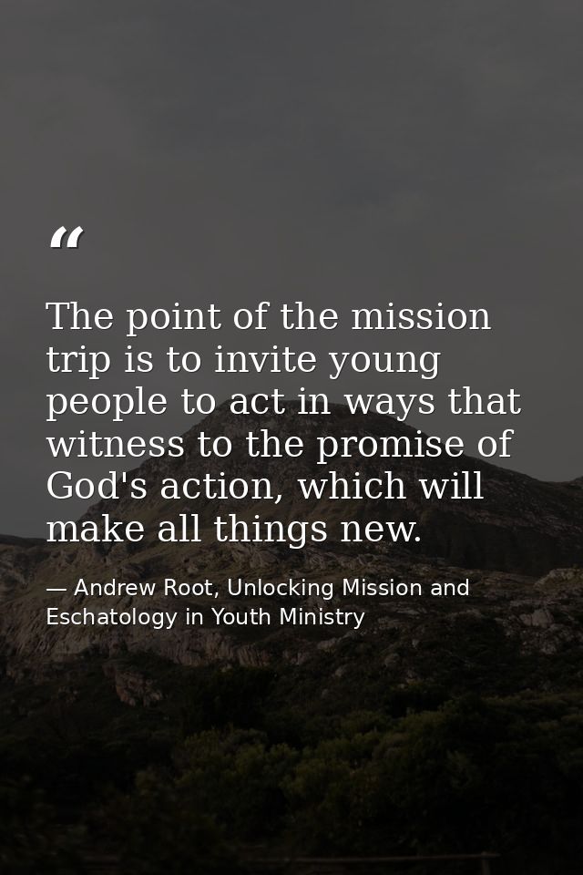 The point of the mission trip is to invite young people to act in ways that witness to the promise of God's action, whic — Andrew Root, Unlocking Mission and Eschatology in Youth Ministry