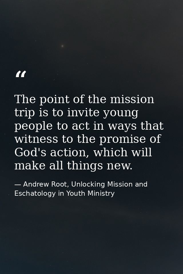The point of the mission trip is to invite young people to act in ways that witness to the promise of God's action, whic — Andrew Root, Unlocking Mission and Eschatology in Youth Ministry