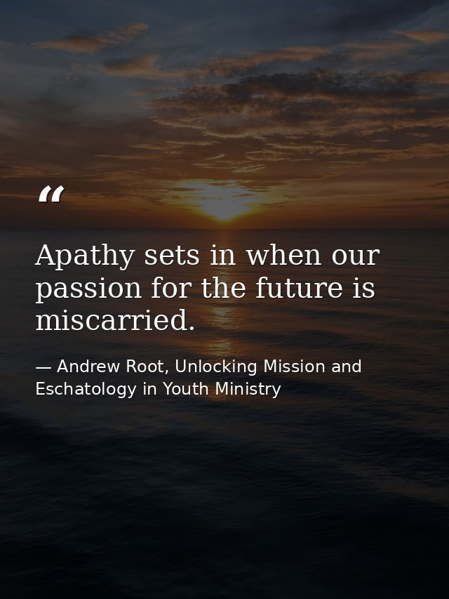 Apathy sets in when our passion for the future is miscarried. — Andrew Root, Unlocking Mission and Eschatology in Youth Ministry