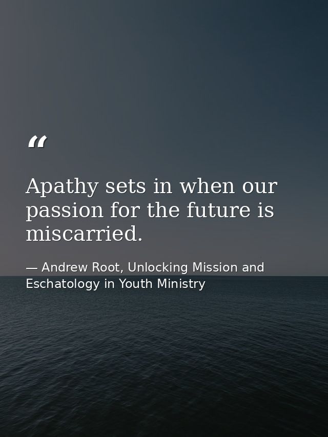 Apathy sets in when our passion for the future is miscarried. — Andrew Root, Unlocking Mission and Eschatology in Youth Ministry