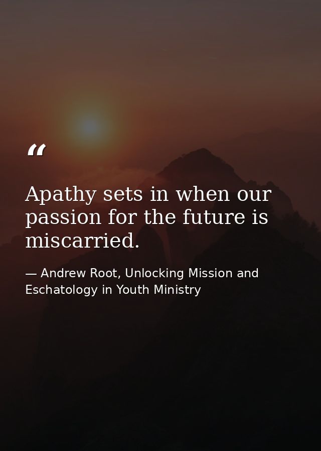 Apathy sets in when our passion for the future is miscarried. — Andrew Root, Unlocking Mission and Eschatology in Youth Ministry
