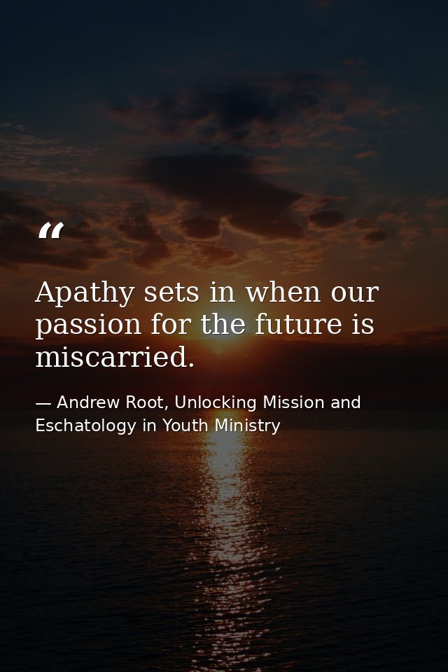 Apathy sets in when our passion for the future is miscarried. — Andrew Root, Unlocking Mission and Eschatology in Youth Ministry