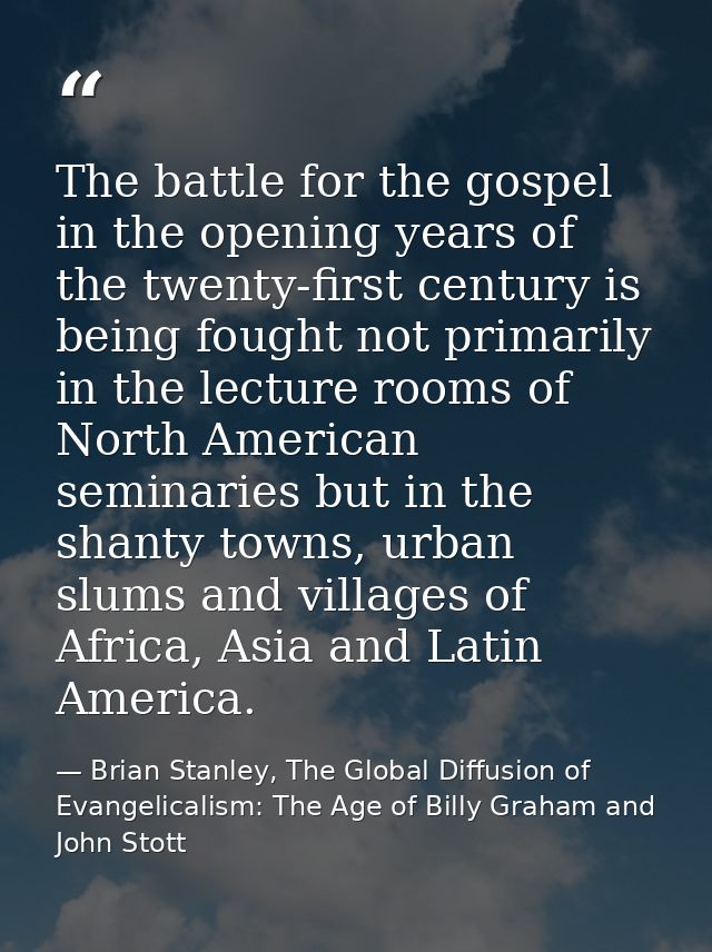 The battle for the gospel in the opening years of the twenty-first century is being fought not primarily in the lecture  — Brian Stanley, The Global Diffusion of Evangelicalism: The Age of Billy Graham and John Stott