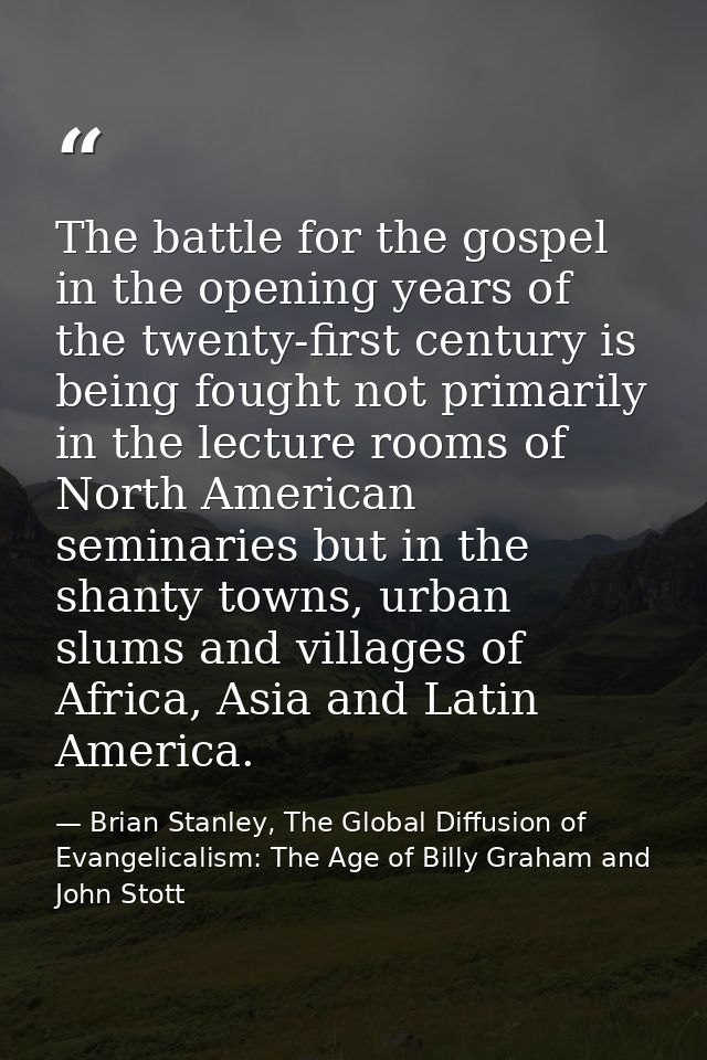 The battle for the gospel in the opening years of the twenty-first century is being fought not primarily in the lecture  — Brian Stanley, The Global Diffusion of Evangelicalism: The Age of Billy Graham and John Stott