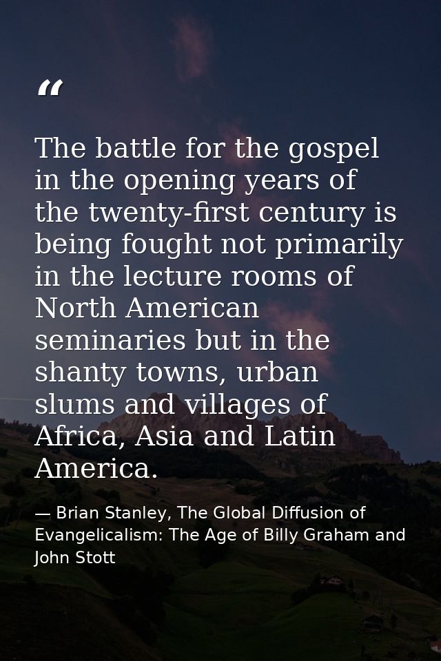 The battle for the gospel in the opening years of the twenty-first century is being fought not primarily in the lecture  — Brian Stanley, The Global Diffusion of Evangelicalism: The Age of Billy Graham and John Stott