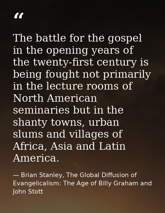 The battle for the gospel in the opening years of the twenty-first century is being fought not primarily in the lecture  — Brian Stanley, The Global Diffusion of Evangelicalism: The Age of Billy Graham and John Stott